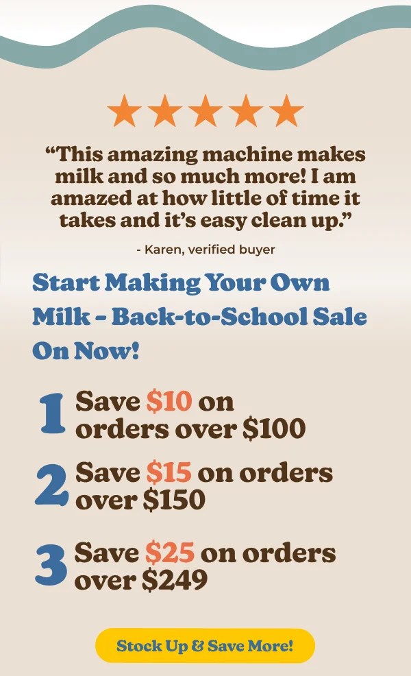 Start Making Your Own Milk-Back-to-School Sale On Now! 1 Save $10 on orders over $100 2 Save $15 on orders over $150 3 Save $25 on orders Stock Up & Save More! Upgrade to Fresh, Homemade Milk Today!