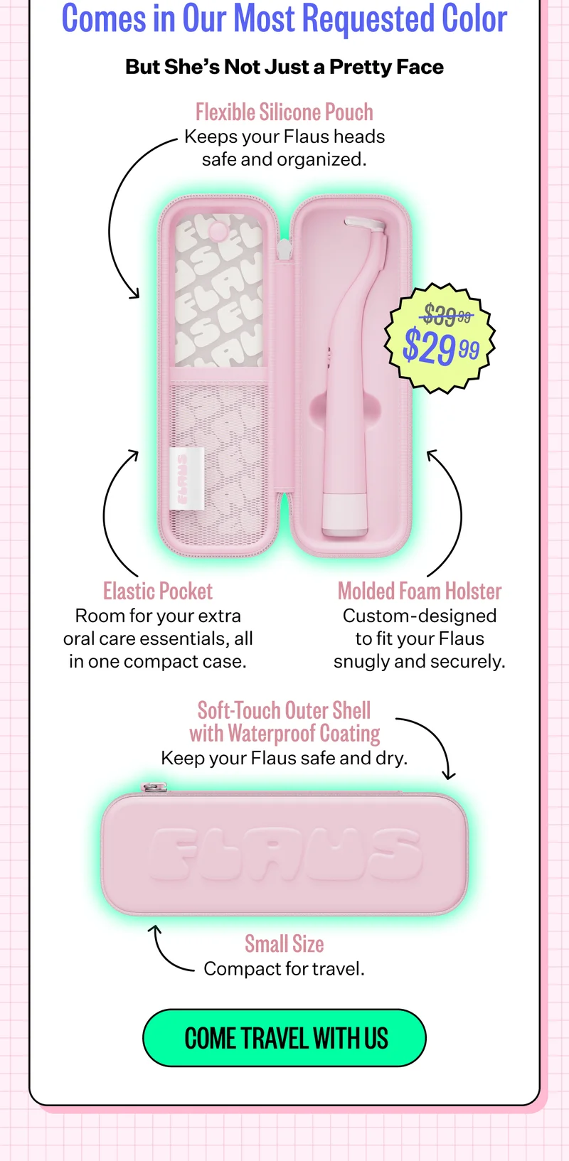 Our Most Requested Accessory Now Comes in Our Most Requested Color | But She's Not Just a Pretty Face | Flexible Silicone Pouch - Keep your Flaus heads safe and organized. - $29.99 | Elastic Pocket - Room for your extra oral care essentials, all in one compact case. Molded Foam Holster - Custom - designed to fit your Flaus snugly and securely. | Soft-Touch Outer Shell with Waterproof Coating - Keep your Flaus safe and dry. | Small Size - Compact for travel. | Come Travel WIth Us
