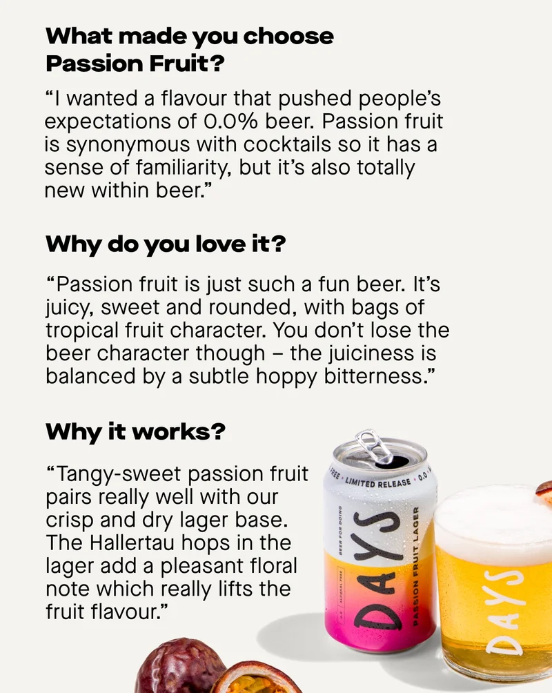 What made you choose Passion Fruit?  “I wanted a flavour that pushed people’s expectations of 0.0% beer. Passion fruit is synonymous with cocktails so it has a sense of familiarity, but it’s also totally new within beer.”  Why do you love it?  “Passion fruit is just such a fun beer. It’s juicy, sweet and rounded, with bags of tropical fruit character. You don’t lose the beer character though – the juiciness is balanced by a subtle hoppy bitterness.”  Why it works  “Tangy-sweet passion fruit pairs really well with our crisp and dry lager base. The Hallertau hops in the lager add a pleasant floral note which really lifts the fruit flavour.”