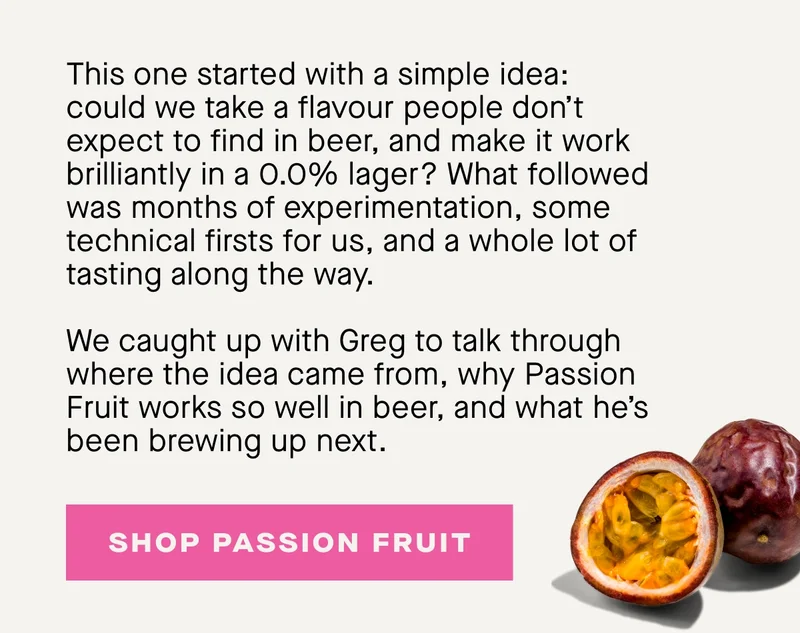 This one started with a simple idea: could we take a flavour people don’t expect to find in beer, and make it work brilliantly in a 0.0% lager? What followed was months of experimentation, some technical firsts for us, and a whole lot of tasting along the way.  We caught up with Greg to talk through where the idea came from, why Passion Fruit works so well in beer, and what he’s been brewing up next.