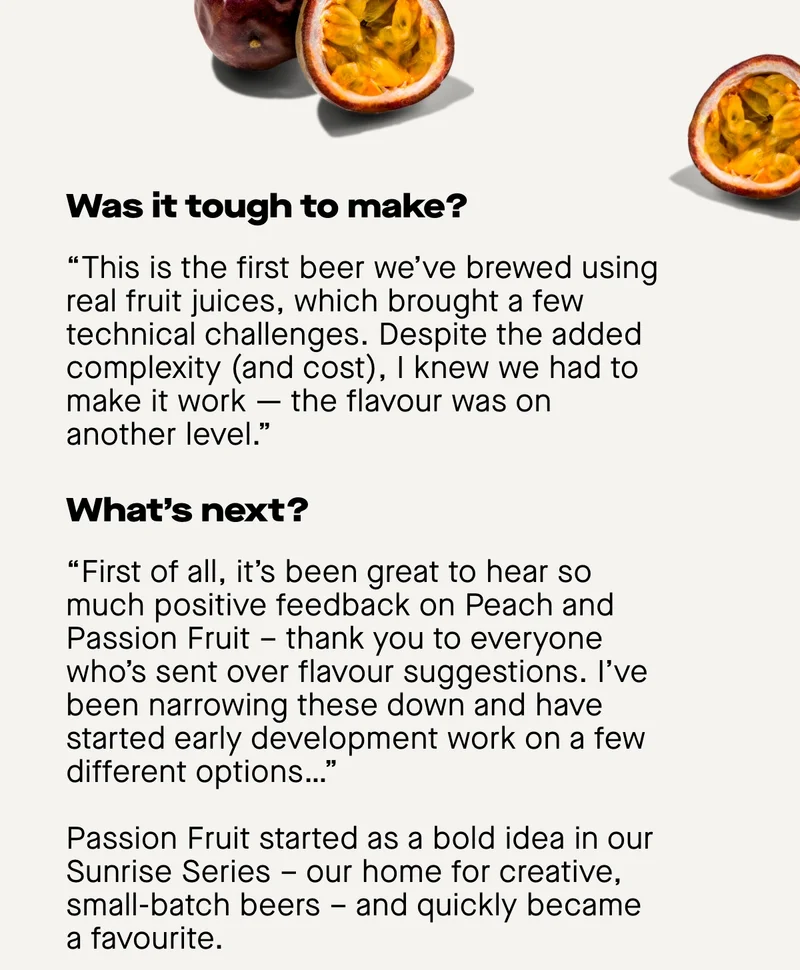 Was it tough to make?  “This is the first beer we’ve brewed using real fruit juices, which brought a few technical challenges. Despite the added complexity (and cost), I knew we had to make it work — the flavour was on another level.”  What’s next?  “First of all, it’s been great to hear so much positive feedback on Peach and Passion Fruit – thank you to everyone who’s sent over flavour suggestions. I’ve been narrowing these down and have started early development work on a few different options…”  Passion Fruit started as a bold idea in our Sunrise Series – our home for creative, small-batch beers – and quickly became a favourite.
