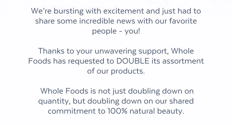 We’re bursting with excitement and just had to share some incredible news with our favorite people - you!  Thanks to your unwavering support, Whole Foods has requested to DOUBLE its assortment of our products.   Whole Foods is not just doubling down on quantity, but doubling down on our shared commitment to 100% natural beauty.