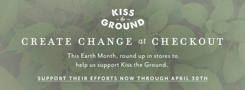 Kiss the Ground. Create change at checkout. This Earth Month, round up in stores to help us support Kiss the Ground. Support their efforts now through April 30th.