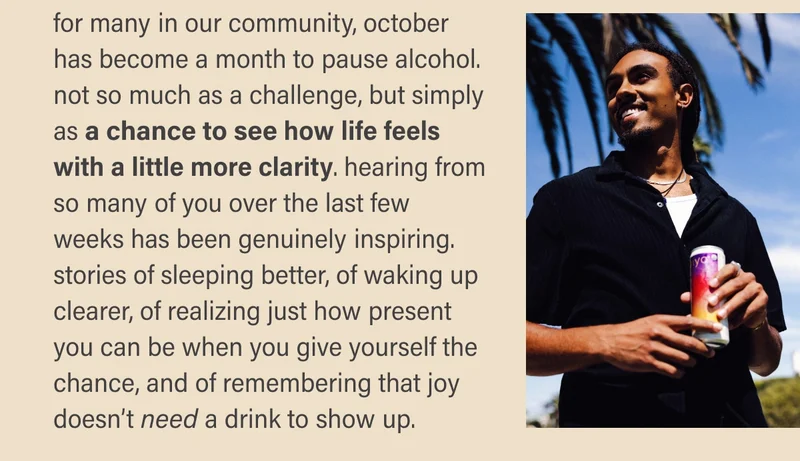 for many in our community, october has become a month to pause alcohol. not so much as a challenge, but simply as a chance to see how life feels with a little more clarity. hearing from so many of you over the last few weeks has been genuinely inspiring. stories of sleeping better, of waking up clearer, of realizing just how present you can be when you give yourself the chance, and of remembering that joy doesn’t need a drink to show up.