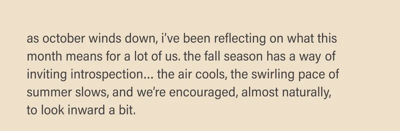 as october winds down, i’ve been reflecting on what this month means for a lot of us. the fall season has a way of inviting introspection… the air cools, the swirling pace of summer slows, and we’re encouraged, almost naturally,  to look inward a bit.