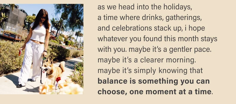 as we head into the holidays,  a time where drinks, gatherings,  and celebrations stack up, i hope whatever you found this month stays with you. maybe it’s a gentler pace. maybe it’s a clearer morning.  maybe it’s simply knowing that balance is something you can  choose, one moment at a time.