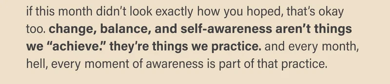 if this month didn’t look exactly how you hoped, that’s okay too. change, balance, and self-awareness aren’t things  we “achieve.” they’re things we practice. and every month, hell, every moment of awareness is part of that practice.