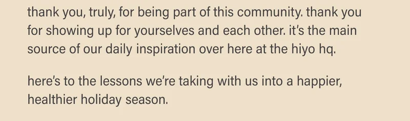 thank you, truly, for being part of this community. thank you for showing up for yourselves and each other. it’s the main source of our daily inspiration over here at the hiyo hq.   here’s to the lessons we’re taking with us into a happier, healthier holiday season.