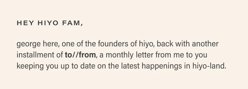 hey hiyo fam, george here, one of the founders of hiyo, back with another installment of to//from, a monthly letter from me to you keeping you up to date on the latest happenings in hiyo-land.