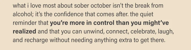 what i love most about sober october isn’t the break from alcohol; it’s the confidence that comes after. the quiet reminder that you’re more in control than you might’ve realized and that you can unwind, connect, celebrate, laugh,  and recharge without needing anything extra to get there.