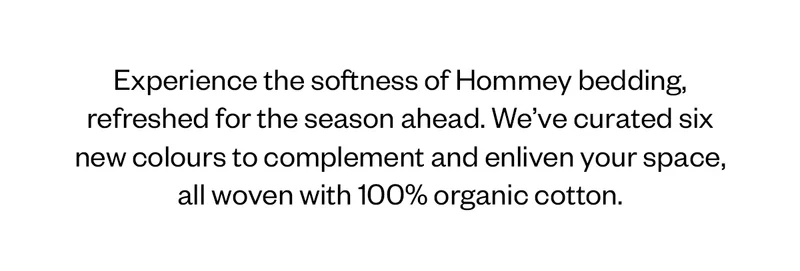 Experience the softness of Hommey bedding, refreshed for the season aheaad. We've curated six new colours to complement and enliven your space, all woven with 100% organic cotton.