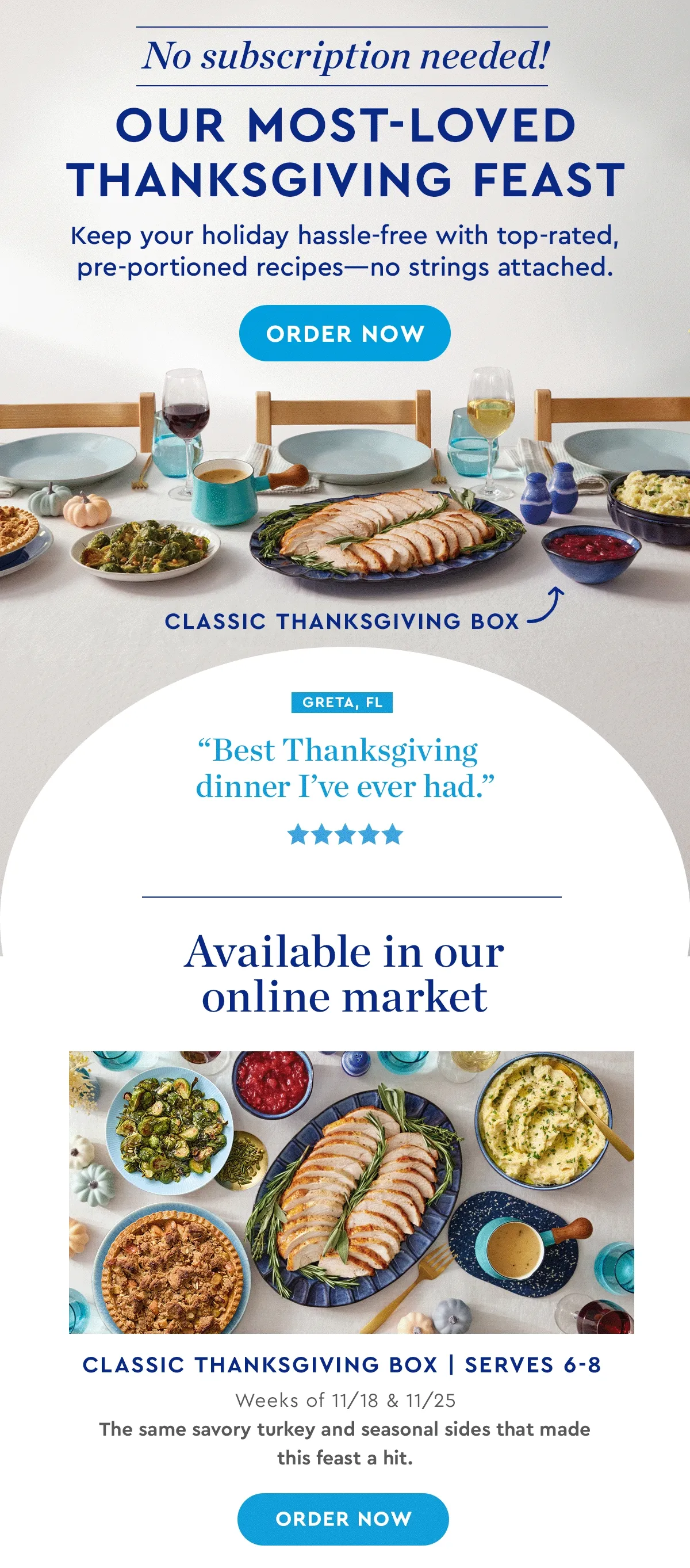 No subscription needed! OUR MOST-LOVED THANKSGIVING FEAST | Keep your holiday hassle-free with top-rated, pre-portioned recipes - no strings attached. | 'Best Thanksgiving dinner I’ve ever had.' - Greta, FL | 'So good, so stress-free!' - Bari, WA | 'Top-notch ingredients!' - Yvette, WA | 'Made Thanksgiving so much easier.' - Melissa, IL | Available in our online market | Classic Thanksgiving Box | Serves 6-8 - Weeks of 11/18 & 11/25 | The same savory turkey and seasonal sides that made this feast a hit. | ORDER NOW