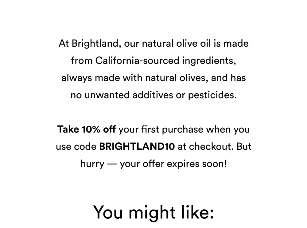 At Brightland, we’re proud to offer authentic olive oils and vinegars that are never rotten, overprocessed, or fraudulent, and with absolutely no fillers or artificial preservatives.  Take 10% off your first purchase when you use code BRIGHTLAND10 at checkout. But hurry — your offer expires soon!  You might like: