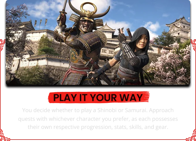 PLAY IT YOUR WAY You decide whether to play a Shinobi or Samurai. Approach quests with whichever character you prefer, as each possesses their own respective progression, stats, skills, and gear.