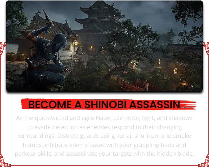 BECOME A SHINOBI ASSASSI As the quick-witted and agile Naoe, use noise, light, and shadows to evade detection as enemies respond to their changing surroundings. Distract guards using kunai, shuriken, and smoke bombs, infiltrate enemy bases with your grappling hook and parkour skills, and assassinate your targets with the hidden blade.