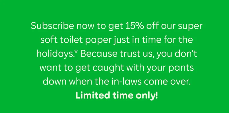 Subscribe now to get 15% off our super soft toilet paper just in time for the holidays.* Because trust us, you don't want to get caught with your pants down when the in-laws come over. Limited time only!