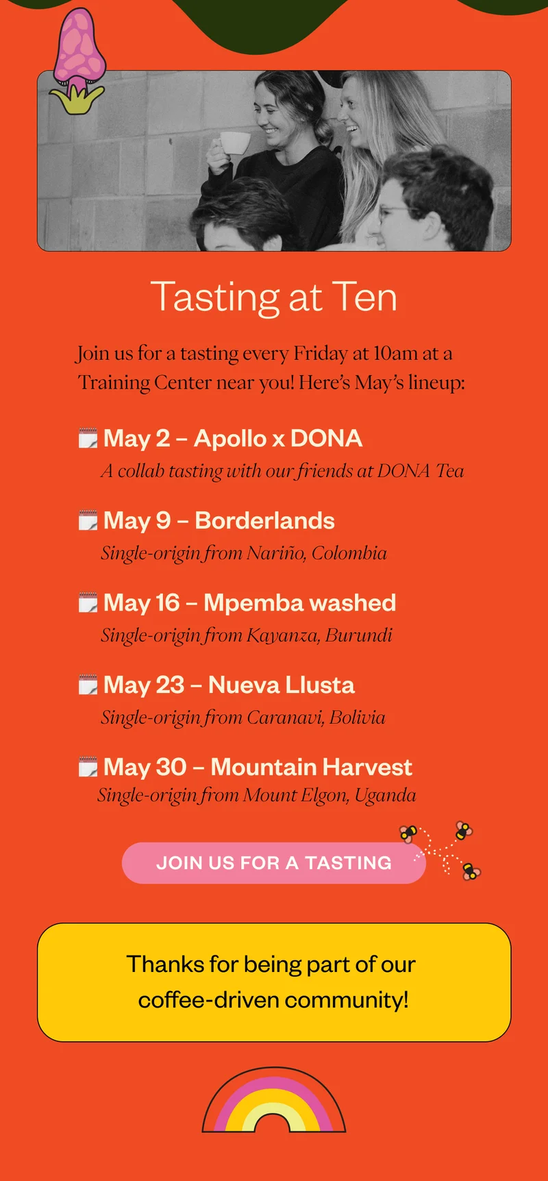 Tasting at Ten  Join us for a Tasting at Ten every Friday at 10am at a Training Center near you! Here’s May’s lineup: May 2- Apollo x DONA  A collab tasting with our friends at Dona Tea May 9 - Borderlands Single-origin from Nariño, Colombia May 16 - Mpemba - washed Single-origin from Kayanza, Burundi May 23 - Nueva Llusta Single-origin from Caranavi, Bolivia May 30 - Mountain Harvest Single-origin from Mount Elgon, Uganda