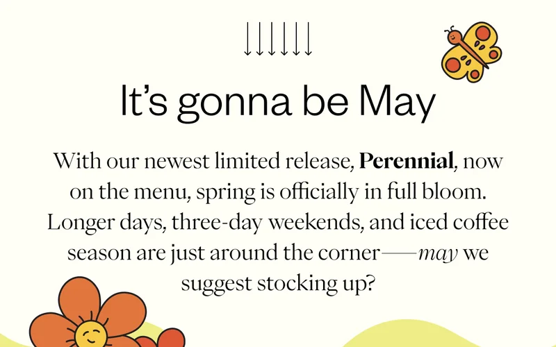 It’s Gonna Be May   With our newest limited release, Perennial, now on the menu, spring is officially in full bloom. Longer days, three-day weekends, and iced coffee season are just around the corner—may we suggest stocking up?