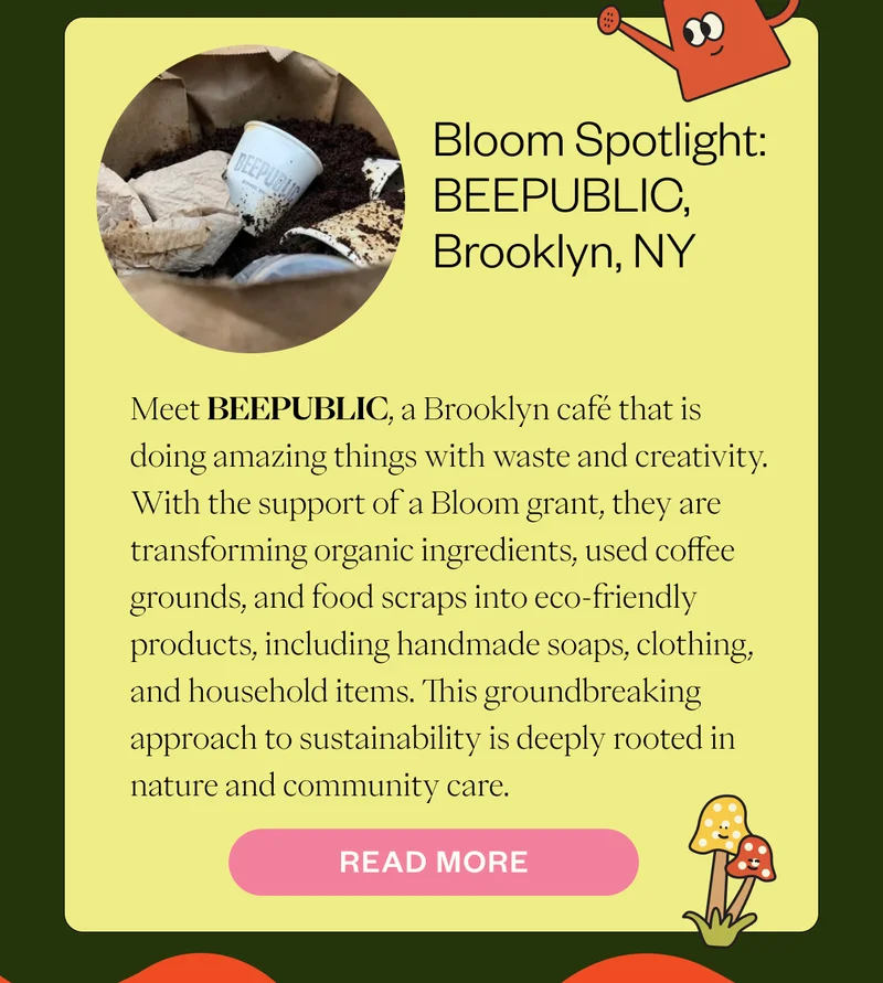 Bloom Spotlight: BEEPUBLIC, Brooklyn, NY Meet BEEPUBLIC, a Brooklyn café that is doing amazing things with waste and creativity. With the support of a Bloom grant, they are transforming organic ingredients, used coffee grounds, and food scraps into eco-friendly products, including handmade soaps, clothing, and household items. This groundbreaking approach to sustainability is deeply rooted in nature and community care. CTA: Read More