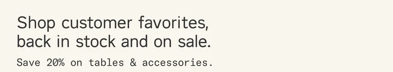 Shop customer favorites, back in stock and on sale. Save 20% on tables & accessories.