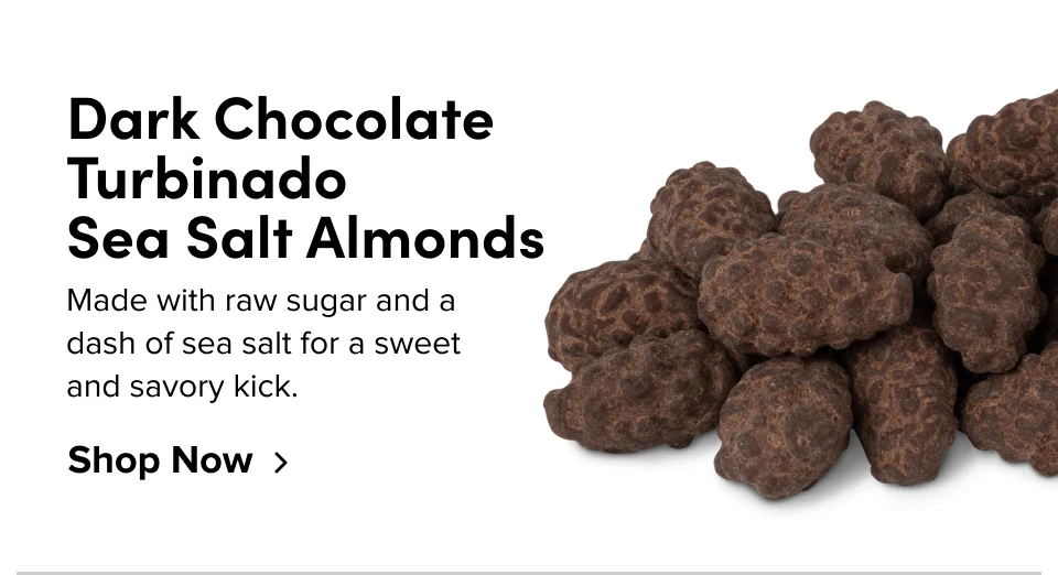 Dark Chocolate Turbinado Sea Salt Almonds; Made with raw sugar and a dash of sea salt for a sweet and savory kick. Shop Now