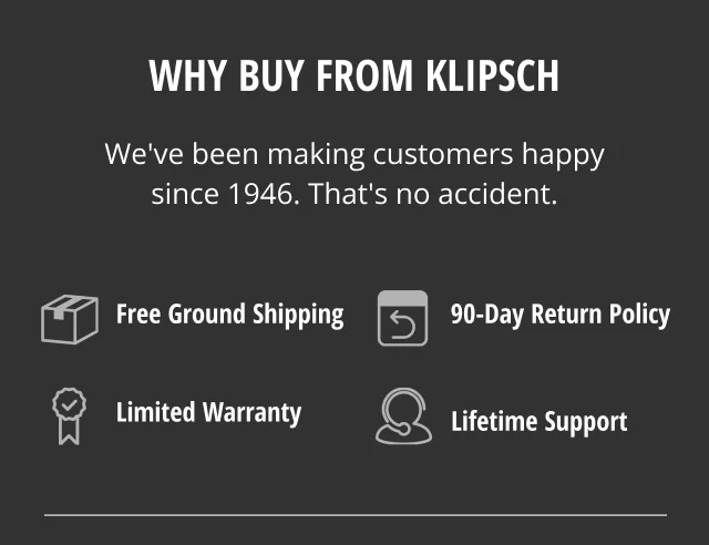 Why Buy from Klipsch | We've been making customers happy since 1946 | Free Ground Shipping | 90 Day return policy | Limited Warranty | Lifetime Support