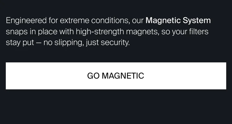 Engineered for extreme conditions, our Magnetic System snaps in place&nbsp;with high-strength magnets, so your filters stay put — no slipping, just security.