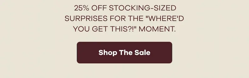25% OFF STOCKING-SIZED SURPRISES FOR THE "WHERE'D YOU GET THIS?!" MOMENT. | Shop The Sale