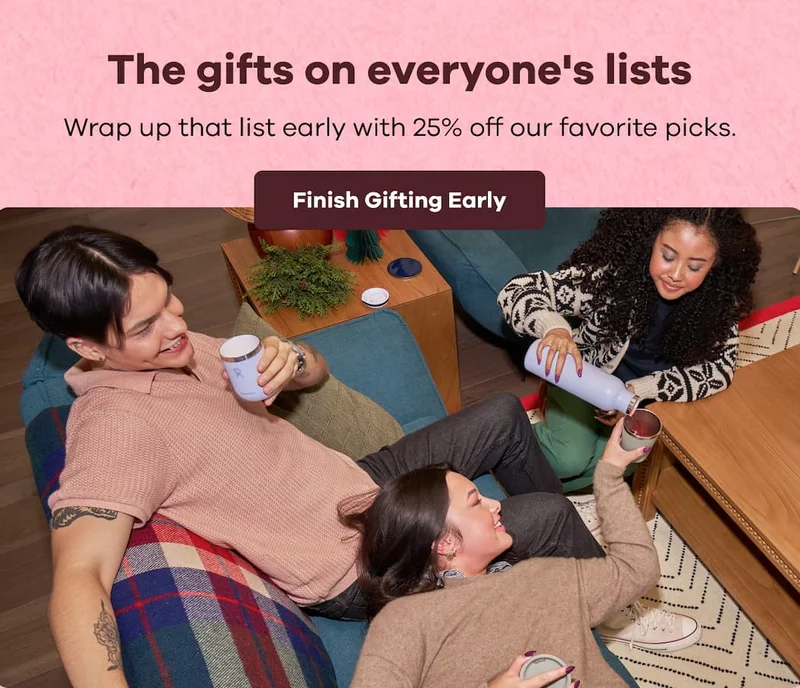 The gifts on everyone's lists. Wrap up that list early with 25% off our favorite picks. | Finish Gifting Early