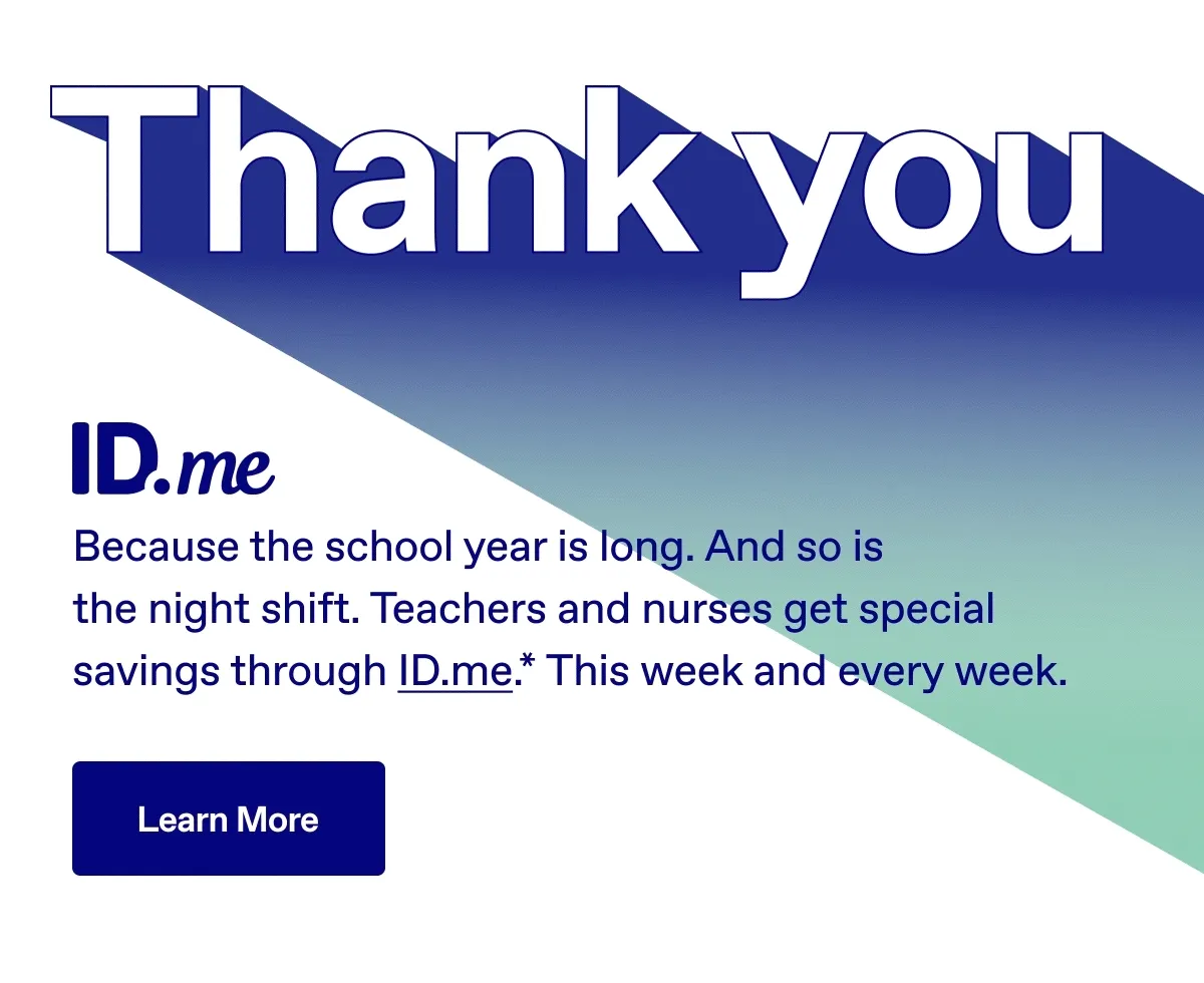 Thank you. Because the school year is long. And so is the night shift. Teachers and nurses get special savings through ID.me.* This week and every week. Learn More.