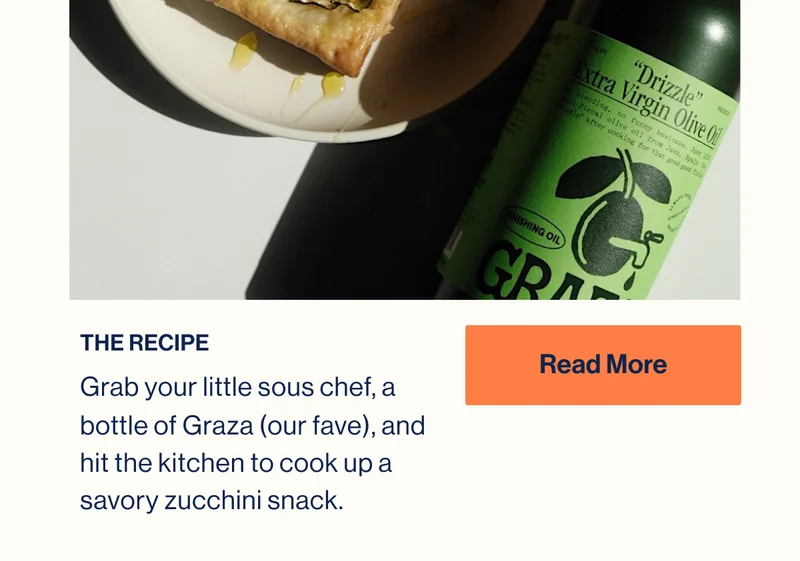 THE RECIPE. Grab your little sous chef, a bottle of Graza (our fave), and hit the kitchen to cook up a savory zucchini snack. READ MORE