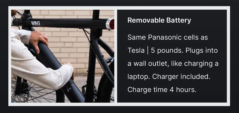 Removable&nbsp;Battery  Same Panasonic cells as Tesla | 5 pounds.&nbsp;Plugs into a wall outlet, like charging a laptop. Charger included. Charge time 4 hours.