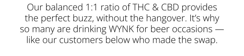Our balanced 1:1 ratio of THC & CBD provides the perfect buzz, without the hangover. It’s why so many are drinking WYNK for beer occasions — like the customers below who made the swap.