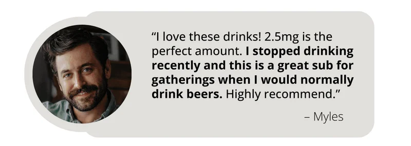 Review from WYNK Customer Myles says, “I love these drinks! 2.5mg is the perfect amount. I stopped drinking recently and this is a great sub for gatherings when I would normally drink beers. Highly recommend.”