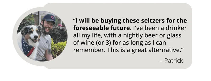 Review from WYNK Customer Patrick says, “I will be buying these seltzers for the foreseeable future. I've been a drinker all my life, with a nightly beer or glass of wine (or 3) for as long as I can remember. This is a great alternative.”