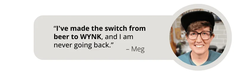 Review from WYNK Customer Meg says, “I've made the switch from beer to WYNK, and I am  never going back.”