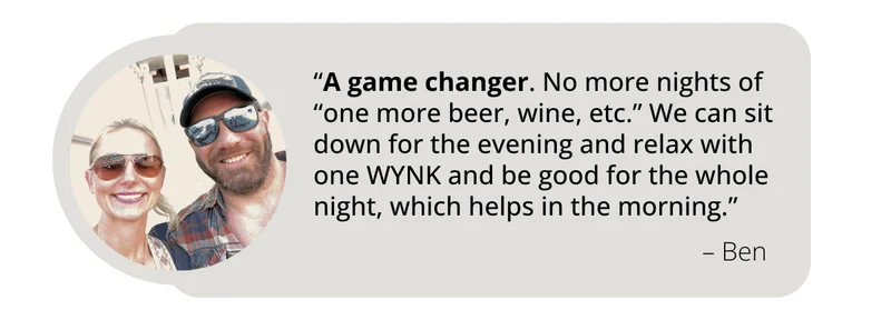 Review from WYNK Customer Ben says, “A game changer. No more nights of “one more beer, wine, etc.” We can sit down for the evening and relax with one WYNK and be good for the whole night, which helps in the morning.”