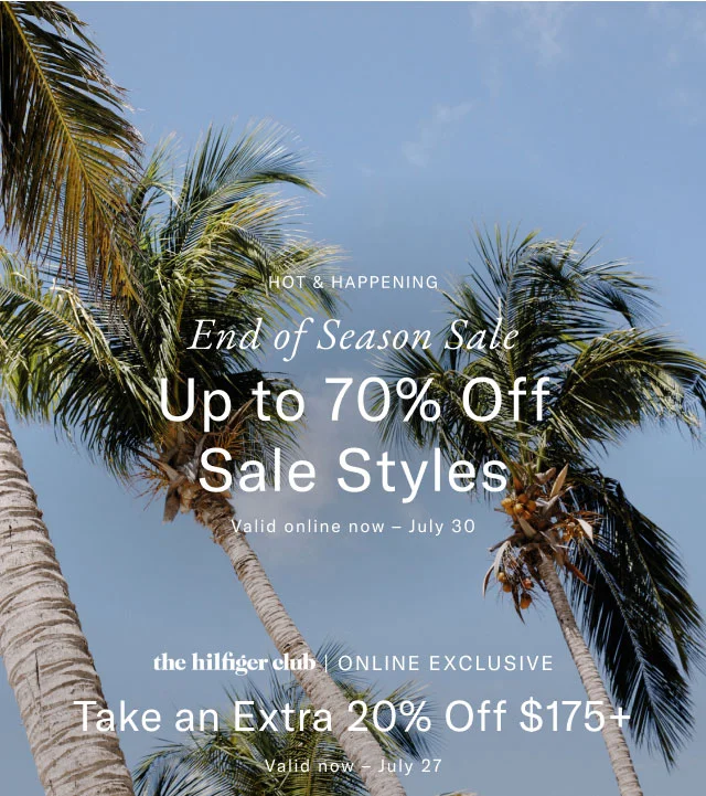 Hot & Happening                                            End of season sle                                            Up to 70% off sale styles                                            Valid online now - July 30                                                                                        the hilfiger club online exclusive                                            Take an extra 20% off $175+                                             Valid now - July 27