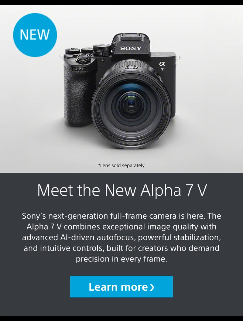 NEW Meet the New Alpha 7 V Sony’s next-generation full-frame camera is here. The Alpha 7 V combines exceptional image quality with advanced AI-driven autofocus, powerful stabilization, and intuitive controls, built for creators who demand precision in every frame. *Lens sold seperately Learn more