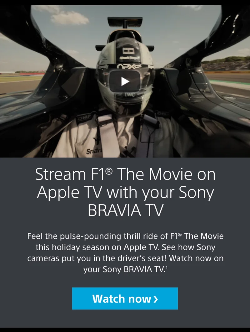 Stream F1® The Movie on Apple TV with your Sony BRAVIA TV Feel the pulse-pounding thrill ride of F1® The Movie this holiday season on Apple TV. See how Sony cameras put you in the driver’s seat! Watch now on your Sony BRAVIA TV.1 Watch now