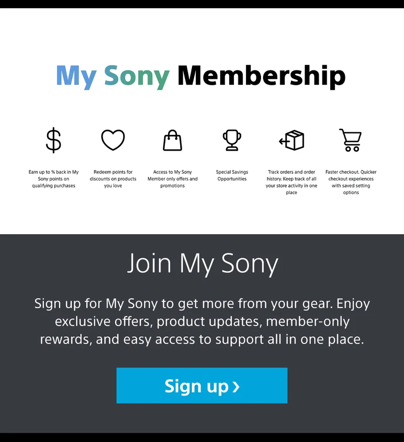 My Sony membership Earn up tp % back in My Sony points on qualifying purchases | Redeem points for discounts on products you love | Access to My Sony Member only offers and promotions | Specisl savings oppourtunities | Track orders and order history. Keep track of all your stotre activity in one place | Faster checkout. Quicker checkout experiences with saved setting options | Join My Sony Sign up for My Sony to get more from your gear. Enjoy exclusive offers, product updates, member-only rewards, and easy access to support all in one place. Sign
 up