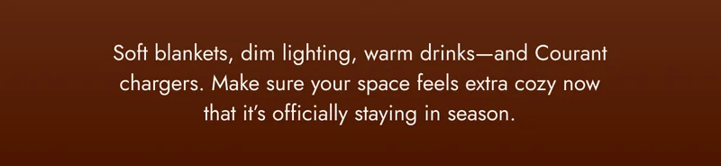 Soft blankets, dim lighting, warm drinks—and Courant chargers. Make sure your space feels extra cozy now that it’s officially staying in season.