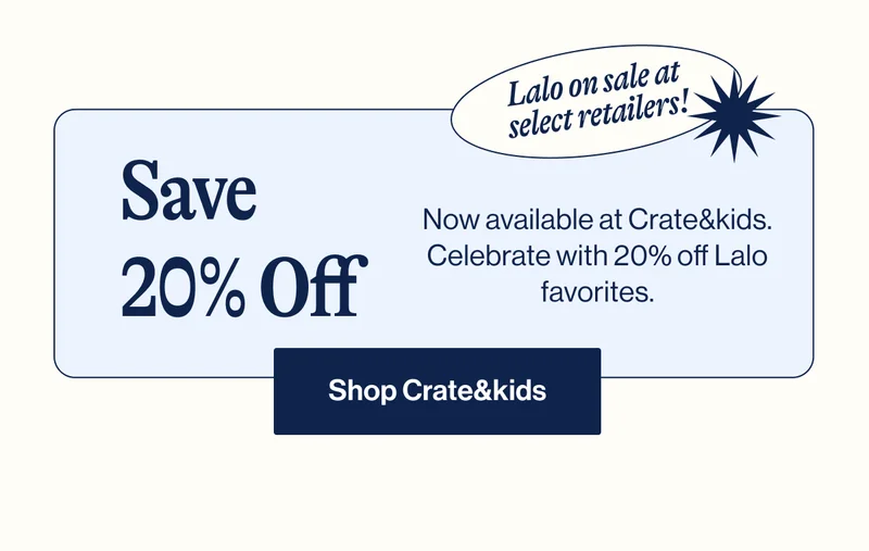 Lalo on sale at select retailers! Save 20% Off- Now available at Crate&kids. Celebrate with 20% off Lalo favorites. Shop Crate&kids