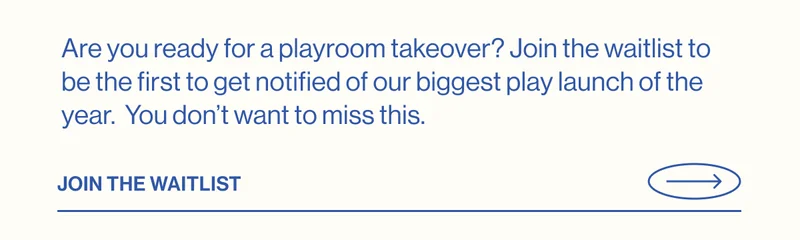 Are you ready for a playroom takeover? Join the waitlist to be the first to get notified of our biggest play launch of the year.  You don’t want to miss this. Join the Waitlist