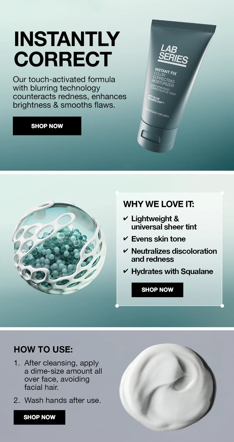 INSTANTLY CORRECT | Our touch-activated formula with blurring technology counteracts redness, enhances brightness & smooths flaws. | SHOP NOW | WHY WE LOVE IT: Lightweight & universal sheer tint | Evens skin tone | Neutralizes discoloration and redness | Hydrates with Squalane | SHOP NOW | HOW TO USE: 1. After cleansing, apply a dime-size amount all over face, avoiding facial hair. 2. Wash hands after use. | SHOP NOW