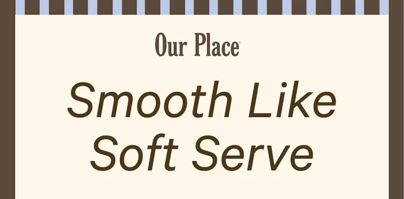 Our Place | Smooth Like Soft Serve