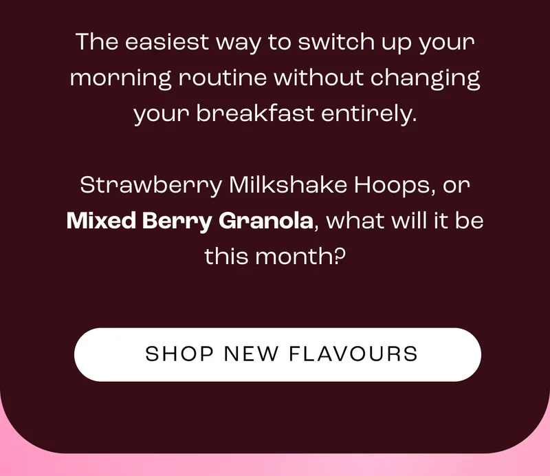 The easiest way to switch up your morning routine without changing your breakfast entirely.  Strawberry Milkshake Hoops, or Mixed Berry Granola, what will it be this month?   Plus, enjoy an extra tasty 10% off with NEW10