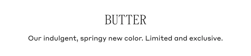 BUTTER Our indulgent, springy new color. Limited and exclusive.