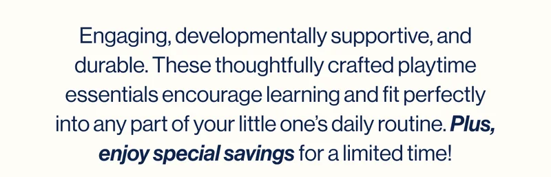 Engaging, developmentally supportive, and durable. These thoughtfully crafted playtime essentials encourage learning and fit perfectly into any part of your little one’s daily routine. Plus, enjoy special savings for a limited time!