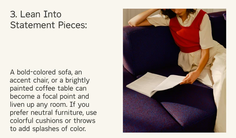 A bold-colored sofa, an accent chair, or a brightly painted coffee table can become a focal point and liven up any room. If you prefer neutral furniture, use colorful cushions or throws to add splashes of color.